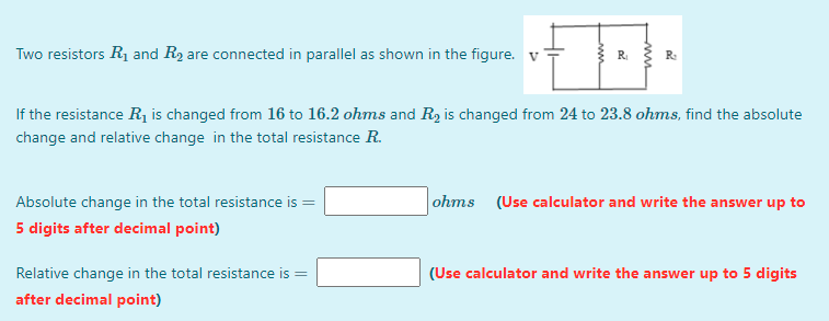Two resistors R1 and R2 are connected in parallel as shown in the figure. v
R
R:
If the resistance R1 is changed from 16 to 16.2 ohms and R, is changed from 24 to 23.8 ohms, find the absolute
change and relative change in the total resistance R.
Absolute change in the total resistance is
ohms (Use calculator and write the answer up to
5 digits after decimal point)
Relative change in the total resistance is =
(Use calculator and write the answer up to 5 digits
after decimal point)
