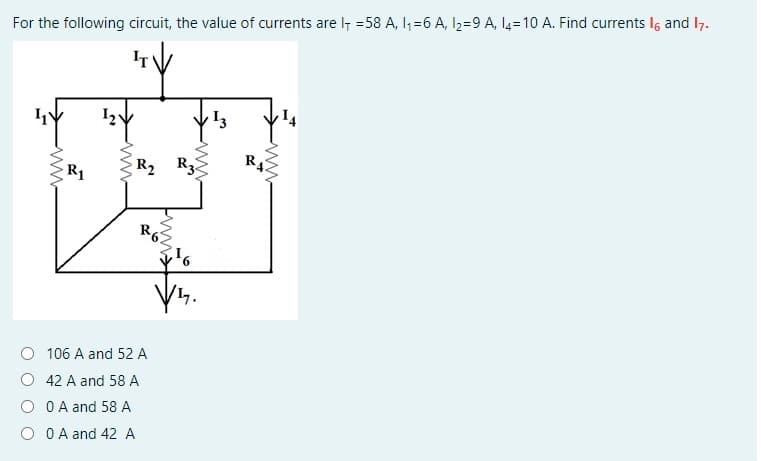 For the following circuit, the value of currents are I7 =58 A, I, =6 A, l2=9 A, 14=10 A. Find currents Ig and 17.
R4
R1
R2 R3
R6
106 A and 52 A
42 A and 58 A
O A and 58 A
O A and 42 A
