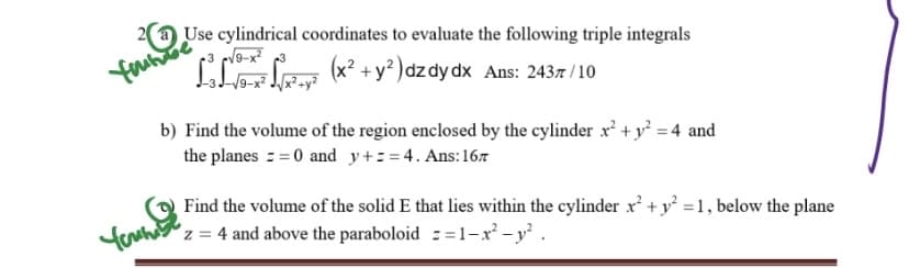 Use cylindrical coordinates to evaluate the following triple integrals
fahabe
²²-² (x² + y²) dzdy dx Ans: 2437/10
√9-x²
b) Find the volume of the region enclosed by the cylinder x² + y² = 4 and
the planes == 0 and y+z=4. Ans: 16
Find the volume of the solid E that lies within the cylinder x² + y² = 1, below the plane
z = 4 and above the paraboloid =1-x² - y².
Yours