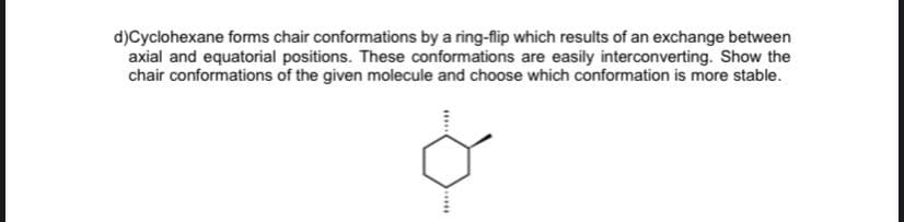 d)Cyclohexane forms chair conformations by a ring-flip which results of an exchange between
axial and equatorial positions. These conformations are easily interconverting. Show the
chair conformations of the given molecule and choose which conformation is more stable.
HO
****