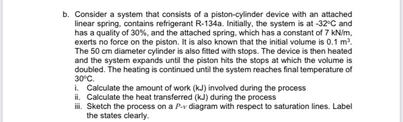 b. Consider a system that consists of a piston-cylinder device with an attached
linear spring, contains refrigerant R-134a. Initially, the system is at -32°C and
has a quality of 30%, and the attached spring, which has a constant of 7 kN/m,
exerts no force on the piston. It is also known that the initial volume is 0.1 m³.
The 50 cm diameter cylinder is also fitted with stops. The device is then heated
and the system expands until the piston hits the stops at which the volume is
doubled. The heating is continued until the system reaches final temperature of
30°C.
i. Calculate the amount of work (kJ) involved during the process
ii. Calculate the heat transferred (kJ) during the process
iii. Sketch the process on a P-v diagram with respect to saturation lines. Label
the states clearly.