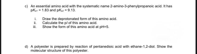 c) An essential amino acid with the systematic name 2-amino-3-phenylpropanoic acid. It has
pka1 = 1.83 and pka2 = 9.13.
i.
iii.
Draw the deprotonated form of this amino acid.
Calculate the p/ of this amino acid.
Show the form of this amino acid at pH=5.
d) A polyester is prepared by reaction of pentanedioic acid with ethane-1,2-diol. Show the
molecular structure of this polyester.