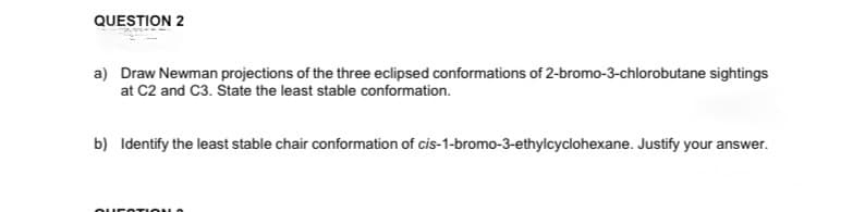 QUESTION 2
a) Draw Newman projections of the three eclipsed conformations of 2-bromo-3-chlorobutane sightings
at C2 and C3. State the least stable conformation.
b) Identify the least stable chair conformation of cis-1-bromo-3-ethylcyclohexane. Justify your answer.
QUESTION O