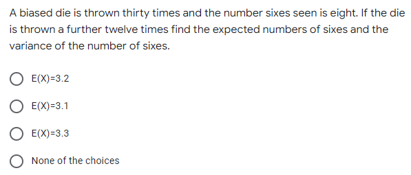 A biased die is thrown thirty times and the number sixes seen is eight. If the die
is thrown a further twelve times find the expected numbers of sixes and the
variance of the number of sixes.
E(X)=3.2
E(X)=3.1
E(X)=3.3
None of the choices