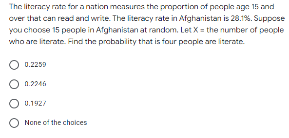 The literacy rate for a nation measures the proportion of people age 15 and
over that can read and write. The literacy rate in Afghanistan is 28.1%. Suppose
you choose 15 people in Afghanistan at random. Let X = the number of people
who are literate. Find the probability that is four people are literate.
0.2259
0.2246
O 0.1927
None of the choices