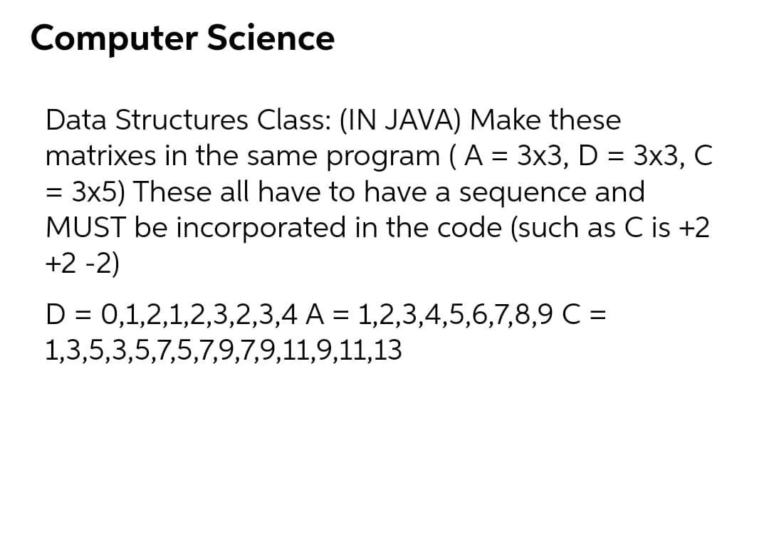 Computer Science
Data Structures Class: (IN JAVA) Make these
matrixes in the same program (A = 3x3, D = 3x3, C
= 3x5) These all have to have a sequence and
MUST be incorporated in the code (such as C is +2
+2 -2)
D = 0,1,2,1,2,3,2,3,4 A = 1,2,3,4,5,6,7,8,9 C =
%3D
1,3,5,3,5,7,5,7,9,7,9,11,9,11,13

