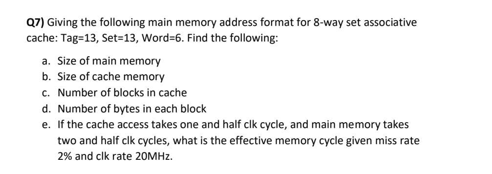 Q7) Giving the following main memory address format for 8-way set associative
cache: Tag=13, Set=13, Word%=6. Find the following:
a. Size of main memory
b. Size of cache memory
c. Number of blocks in cache
d. Number of bytes in each block
e. If the cache access takes one and half clk cycle, and main memory takes
two and half clk cycles, what is the effective memory cycle given miss rate
2% and clk rate 20MHZ.
