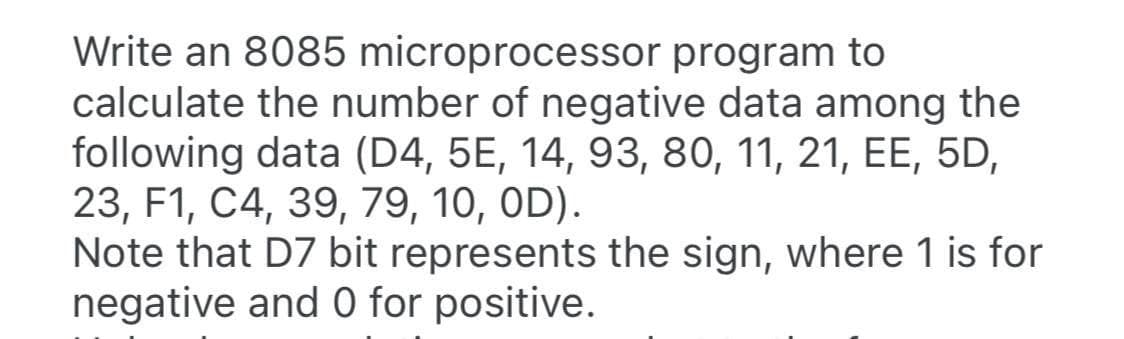 Write an 8085 microprocessor program to
calculate the number of negative data among the
following data (D4, 5E, 14, 93, 80, 11, 21, EE, 5D,
23, F1, C4, 39, 79, 10, OD).
Note that D7 bit represents the sign, where 1 is for
negative and 0 for positive.
