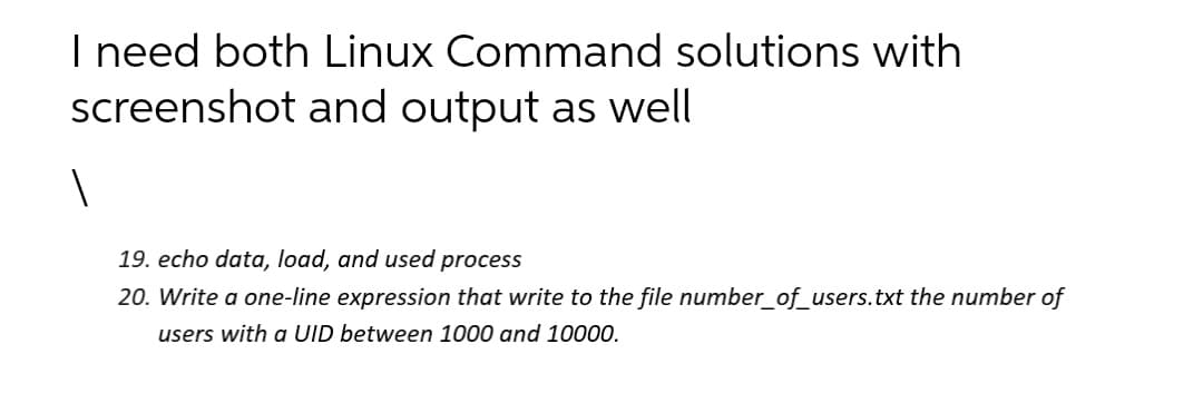 I need both Linux Command solutions with
screenshot and output as well
19. echo data, load, and used process
20. Write a one-line expression that write to the file number_of_users.txt the number of
users with a UID between 1000 and 10000.

