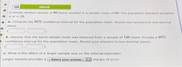 eBook
A simple random sample of 60 items resulted in a sample mean of 80. The population standard deviation
is o= 15.
a. Compute the 95% confidence interval for the population mean. Round your answers to one decimal
place.
b. Assume that the same sample mean was obtained from a sample of 120 items. Provide a 95%
confidence interval for the population mean. Round your answers to two decimal places.
c. What is the effect of a larger sample size on the interval estimate?
Larger sample provides a - Select your answer-
margin of error.
