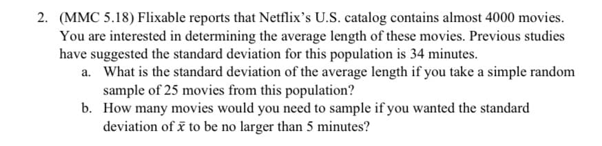 2. (MMC 5.18) Flixable reports that Netflix's U.S. catalog contains almost 4000 movies.
You are interested in determining the average length of these movies. Previous studies
have suggested the standard deviation for this population is 34 minutes.
a. What is the standard deviation of the average length if you take a simple random
sample of 25 movies from this population?
b. How many movies would you need to sample if you wanted the standard
deviation of i to be no larger than 5 minutes?
