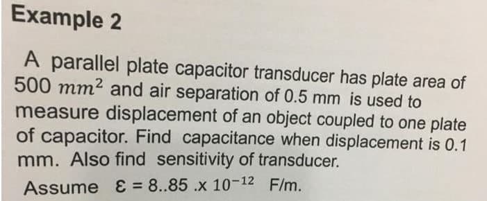 Example 2
A parallel plate capacitor transducer has plate area of
500 mm? and air separation of 0.5 mm is used to
measure displacement of an object coupled to one plate
of capacitor. Find capacitance when displacement is 0.1
mm. Also find sensitivity of transducer.
Assume E = 8..85 .x 1-12 F/m.
