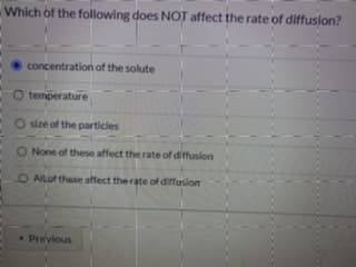 Which of the following does NOT affect the rate of diffusion?
concentration of the solute
O temperature
O size of the particles
O None of these affect the rate of diffusion
O AlLof these affect the rate of diffusion
Previous
