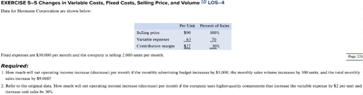 EXERCISE 5-5 Changes in Variable Costs, Fixed Costs, Selling Price, and Volume LO5-4
Data for Hermann Corporation are shown below:
Per Unit Percent of Sales
$90
100%
63
70
Contribution margin $27
Selling price
Variable expenses
Fixed expenses are $30,000 per month and the company is selling 2,000 units per month.
30%
Page 221
Required:
1. How much will net operating income increase (decrease) per month if the monthly advertising budget increases by $5,000, the monthly sales volume increases by 100 units, and the total monthly
sales increase by $9,000?
2. Refer to the original data. How much will net operating income increase (decrease) per month if the company uses higher-quality components that increase the variable expense by $2 per unit and
increase unit sales by 10%.