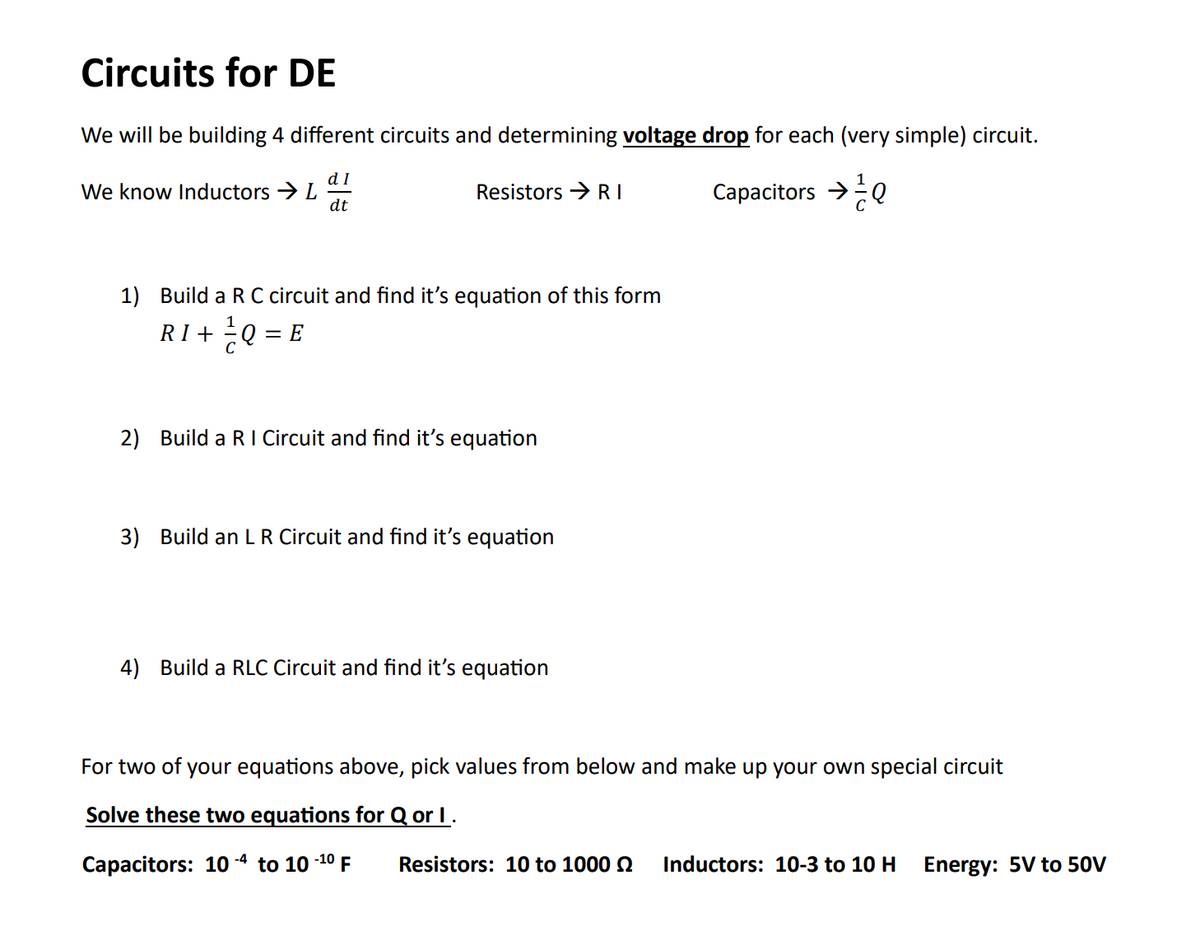 Circuits for DE
We will be building 4 different circuits and determining voltage drop for each (very simple) circuit.
dI
Capacitors →
dt
We know Inductors → L
Resistors → RI
1) Build a R C circuit and find it's equation of this form
RI+= Q = E
2) Build a RI Circuit and find it's equation
3) Build an LR Circuit and find it's equation
4) Build a RLC Circuit and find it's equation
For two of your equations above, pick values from below and make up your own special circuit
Solve these two equations for Q or I .
Capacitors: 10-4 to 10 -1⁰ F
Resistors: 10 to 1000
Inductors: 10-3 to 10 H
Energy: 5V to 50V