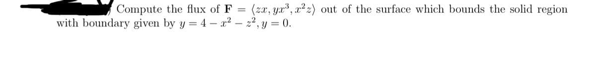 Compute the flux of F = (zx, yx³, x²z) out of the surface which bounds the solid region
with boundary given by y = 4 - x² = z², y = 0.