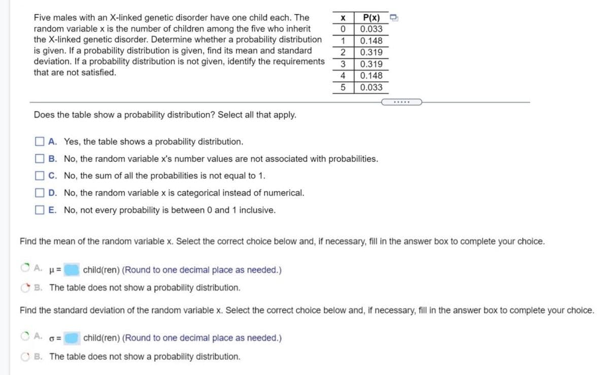 Five males with an X-linked genetic disorder have one child each. The
P(x)
0.033
random variable x is the number of children among the five who inherit
the X-linked genetic disorder. Determine whether a probability distribution
is given. If a probability distribution is given, find its mean and standard
deviation. If a probability distribution is not given, identify the requirements
that are not satisfied.
1
0.148
2
0.319
0.319
4
0.148
0.033
.....
Does the table show a probability distribution? Select all that apply.
O A. Yes, the table shows a probability distribution.
O B. No, the random variable x's number values are not associated with probabilities.
O c. No, the sum of all the probabilities is not equal to 1.
O D. No, the random variable x is categorical instead of numerical.
O E. No, not every probability is between 0 and 1 inclusive.
Find the mean of the random variable x. Select the correct choice below and, if necessary, fill in the answer box to complete your choice.
A.
child(ren) (Round to one decimal place as needed.)
B. The table does not show a probability distribution.
Find the standard deviation of the random variable x. Select the correct choice below and, if necessary, fill in the answer box to complete your choice.
A. 6=
child(ren) (Round to one decimal place as needed.)
O B. The table does not show a probability distribution.
