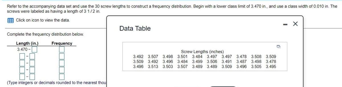 Refer to the accompanying data set and use the 30 screw lengths to construct a frequency distribution. Begin with a lower class limit of 3.470 in., and use a class width of .010 in. The
screws were labeled as having a length of 3 1/2 in.
E Click on icon to view the data.
Data Table
Complete the frequency distribution below.
Length (in.)
Frequency
3.470 -
Screw Lengths (inches)
3.501 3.484 3.497 3.497 3.478 3.508 3.509
3.492 3.507
3.498
3.509 3.492
3.496 3.484 3.499 3.506 3.491 3.487 3.498 3.478
3.496 3.513 3.503 3.507 3.489 3.489 3.509 3.496 3.505 3.495
(Type integers or decimals rounded to the nearest thou
