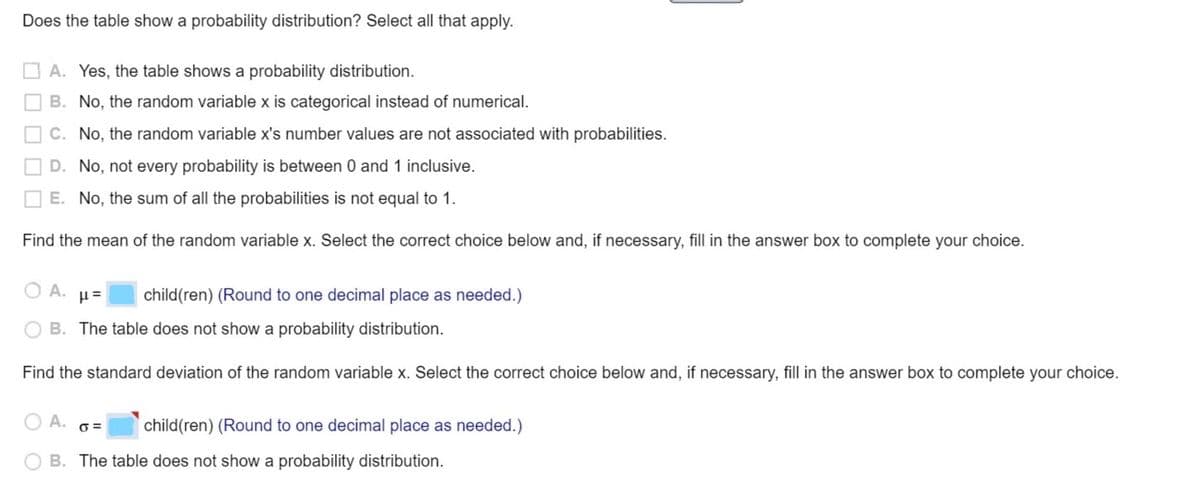 Does the table show a probability distribution? Select all that apply.
O A. Yes, the table shows a probability distribution.
O B. No, the random variable x is categorical instead of numerical.
O C. No, the random variable x's number values are not associated with probabilities.
D. No, not every probability is between 0 and 1 inclusive.
E. No, the sum of all the probabilities is not equal to 1.
Find the mean of the random variable x. Select the correct choice below and, if necessary, fill in the answer box to complete your choice.
O A.
child(ren) (Round to one decimal place as needed.)
B. The table does not show a probability distribution.
Find the standard deviation of the random variable x. Select the correct choice below and, if necessary, fill in the answer box to complete your choice.
А.
child(ren) (Round to one decimal place as needed.)
B. The table does not show a probability distribution.
