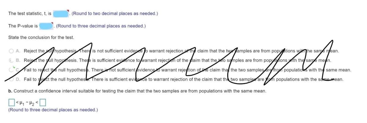 The test statistic, t, is
(Round to two decimal places as needed.)
The P-value is
(Round to three decimal places as needed.)
State the conclusion for the test.
O A. Reject theuhypothesis There is not sufficient evidence o warrant rejectionof th claim that the twamples are from poputions wihe same mean.
C B. Rejec the pull hypothesis. There is sufficient evidence to warrant rejection of the laim that thewo samples are from popyaions ith the same
ean.
CC Fail to reject the null hypothesis. There ie hot sufficientevidenceto warrant rejetion ofe claim tha the two samples are from populatios with the same mean.
D. Fail to reiect the null hypothesle. There is sufficient evidence to warrant rejection of the claim that the two samples are fom populations with the samemean.
b. Construct a confidence interval suitable for testing the claim that the two samples are from populations with the same mean.
(Round to three decimal places as needed.)
