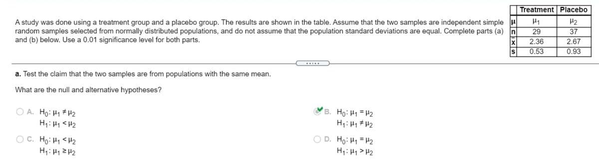 Treatment Placebo
A study was done using a treatment group and a placebo group. The results are shown in the table. Assume that the two samples are independent simple H
random samples selected from normally distributed populations, and do not assume that the population standard deviations are equal. Complete parts (a) n
and (b) below. Use a 0.01 significance level for both parts.
H1
H2
29
37
2.36
2.67
0.53
0.93
.....
a. Test the claim that the two samples are from populations with the same mean.
What are the null and alternative hypotheses?
O A. Ho: H1 H2
H1: H1 <H2
B. Ho: H1 = H2
H1:H1 # H2
O C. Ho: H1 <H2
H1: H12 H2
D. Ho: H1 = H2
H1: H1 > H2
