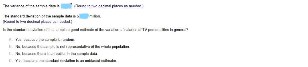 The variance of the sample data is
(Round to two decimal places as needed.)
The standard deviation of the sample data is $
million
(Round to two decimal places as needed.)
Is the standard deviation of the sample a good estimate of the variation of salaries of TV personalities in general?
A. Yes, because the sample is random.
B. No, because the sample is not representative of the whole population.
C. No, because there is an outlier in the sample data.
D. Yes, because the standard deviation is an unbiased estimator.
