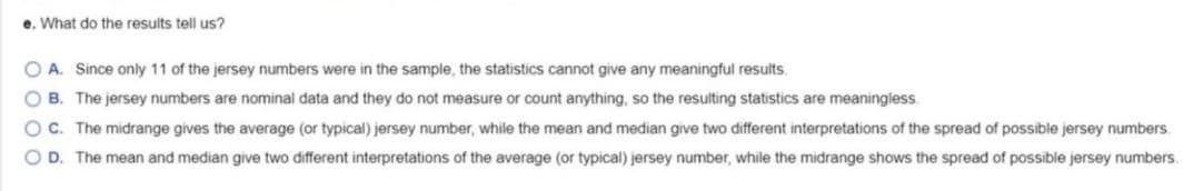 e. What do the results tell us?
O A. Since only 11 of the jersey numbers were in the sample, the statistics cannot give any meaningful results.
O B. The jersey numbers are nominal data and they do not measure or count anything, so the resulting statistics are meaningless.
O C. The midrange gives the average (or typical) jersey number, while the mean and median give two different interpretations of the spread of possible jersey numbers.
O D. The mean and median give two different interpretations of the average (or typical) jersey number, while the midrange shows the spread of possible jersey numbers.

