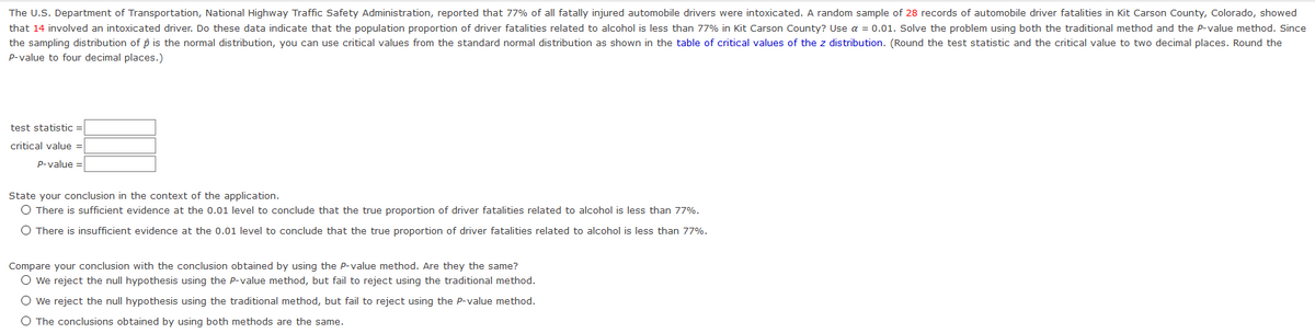 The U.S. Department of Transportation, National Highway Traffic Safety Administration, reported that 77% of all fatally injured automobile drivers were intoxicated. A random sample of 28 records of automobile driver fatalities in Kit Carson County, Colorado, showed
that 14 involved an intoxicated driver. Do these data indicate that the population proportion of driver fatalities related to alcohol is less than 77% in Kit Carson County? Use a = 0.01. Solve the problem using both the traditional method and the P-value method. Since
the sampling distribution of p is the normal distribution, you can use critical values from the standard normal distribution as shown in the table of critical values of the z distribution. (Round the test statistic and the critical value to two decimal places. Round the
P-value to four decimal places.)
test statistic =
critical value =
p-value =
State your conclusion in the context of the application.
O There is sufficient evidence at the 0.01 level to conclude that the true proportion of driver fatalities related to alcohol is less than 77%.
O There is insufficient evidence at the 0.01 level to conclude that the true proportion of driver fatalities related to alcohol is less than 77%.
Compare your conclusion with the conclusion obtained by using the Pp-value method. Are they the same?
O we reject the null hypothesis using the P-value method, but fail to reject using the traditional method.
O we reject the null hypothesis using the traditional method, but fail to reject using the P-value method.
O The conclusions obtained by using both methods are the same.
