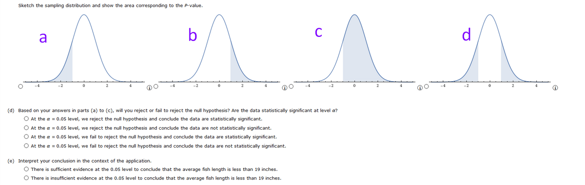 Sketch the sampling distribution and show the area corresponding to the P-value.
a
b
d
-2
-2
2
4
-4
-2
-4
-2
2
4
(d) Based on your answers in parts (a) to (c), will you reject or fail to reject the null hypothesis? Are the data statistically significant at level a?
O At the a = 0.05 level, we reject the null hypothesis and conclude the data are statistically significant.
O At the a = 0.05 level, we reject the null hypothesis and conclude the data are not statistically significant.
O At the a = 0.05 level, we fail to reject the null hypothesis and conclude the data are statistically significant.
O At the a = 0.05 level, we fail to reject the null hypothesis and conclude the data are not statistically significant.
(e) Interpret your conclusion in the context of the application.
O There is sufficient evidence at the 0.05 level to conclude that the average fish length is less than 19 inches.
O There is insufficient evidence at the 0.05 level to conclude that the average fish length is less than 19 inches.
