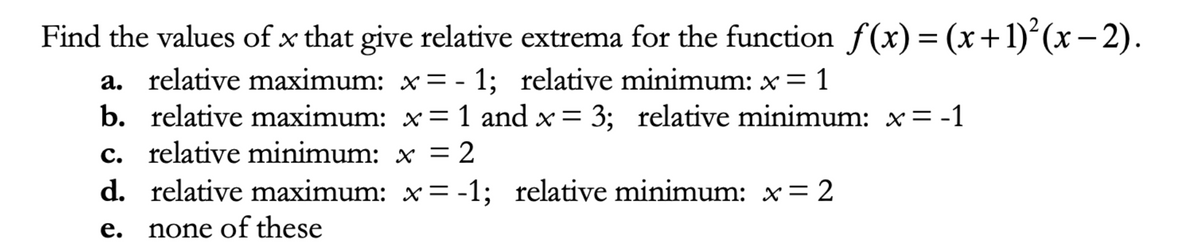 Find the values of x that give relative extrema for the function f(x) = (x+1)´(x – 2).
a. relative maximum: x = - 1; relative minimum: x = 1
b. relative maximum: x= 1 and x = 3; relative minimum: x = -1
c. relative minimum: x = 2
d. relative maximum: x = -1; relative minimum: x= 2
none of these
е.
