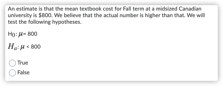 An estimate is that the mean textbook cost for Fall term at a midsized Canadian
university is $800. We believe that the actual number is higher than that. We will
test the following hypotheses.
Ho: H= 800
Ha:µ < 800
True
False
