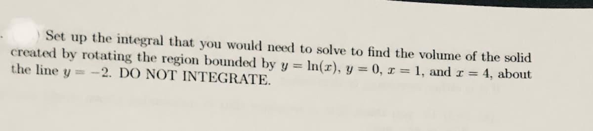 Set up the integral that you would need to solve to find the volume of the solid
created by rotating the region bounded by y = In(r), y = 0, x = 1, and r = 4, about
the line y -2. DO NOT INTEGRATE.
%3D
