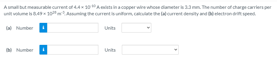 A small but measurable current of 4.4 × 1010 A exists in a copper wire whose diameter is 3.3 mm. The number of charge carriers per
unit volume is 8.49 × 1028 m-3. Assuming the current is uniform, calculate the (a) current density and (b) electron drift speed.
(a) Number
i
Units
(b) Number
i
Units

