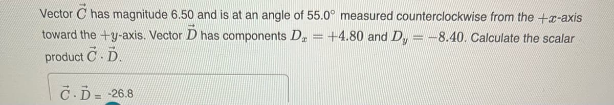 Vector C has magnitude 6.50 and is at an angle of 55.0° measured counterclockwise from the +x-axis
toward the +y-axis. Vector D has components Dx =+4.80 and D, = -8.40. Calculate the scalar
product C D.
C.D= -26.8
