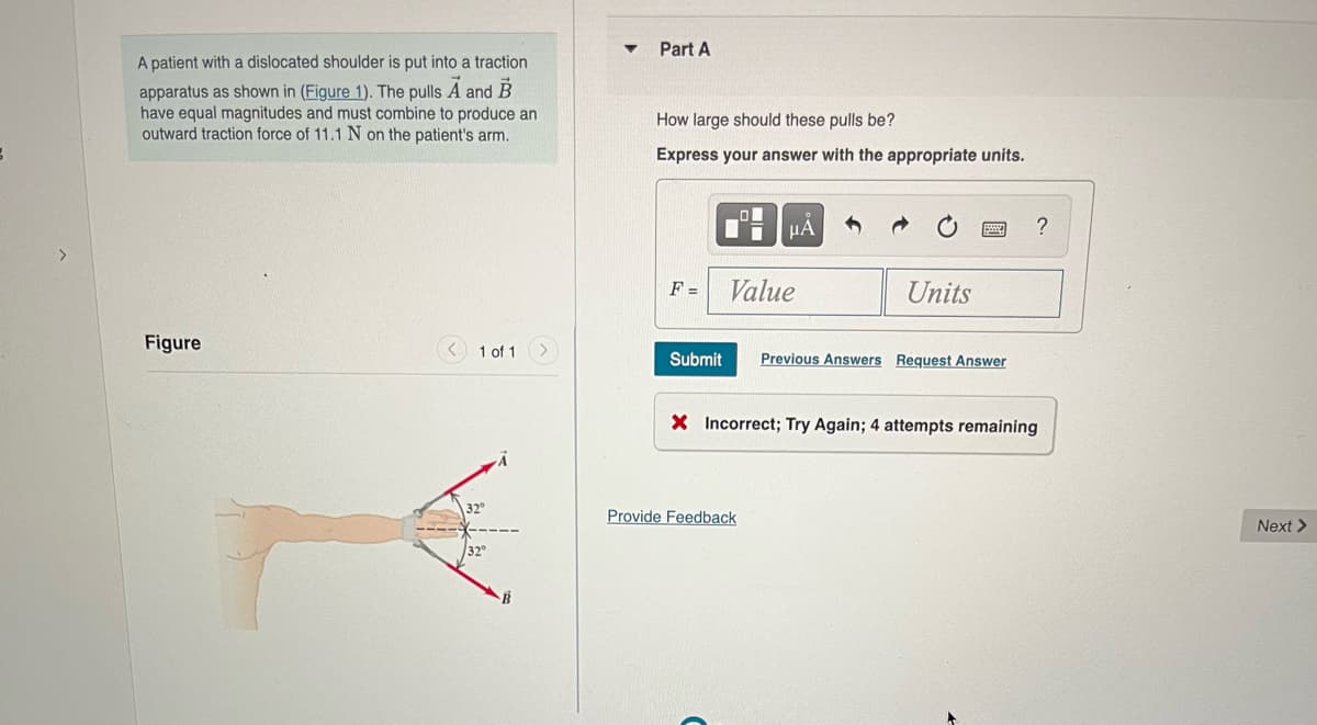 Part A
A patient with a dislocated shoulder is put into a traction
apparatus as shown in (Figure 1). The pulls A and B
have equal magnitudes and must combine to produce an
outward traction force of 11.1 N on the patient's arm.
How large should these pulls be?
Express your answer with the appropriate units.
HA
>
F =
Value
Units
Figure
< 1 of 1
Submit
Previous Answers Request Answer
X Incorrect; Try Again; 4 attempts remaining
Provide Feedback
Next >
32
