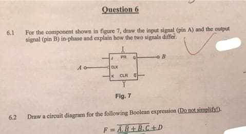 Question 6
For the component shown in figure 7, draw the input signal (pin A) and the output
signal (pin B) in-phase and explain how the two signals differ.
6.1
PR
A o-
CLK
K CLR 0
Fig. 7
6.2
Draw a circuit diagram for the following Boolean expression (Do not simplify!).
F = Ā.B + B.C+D
