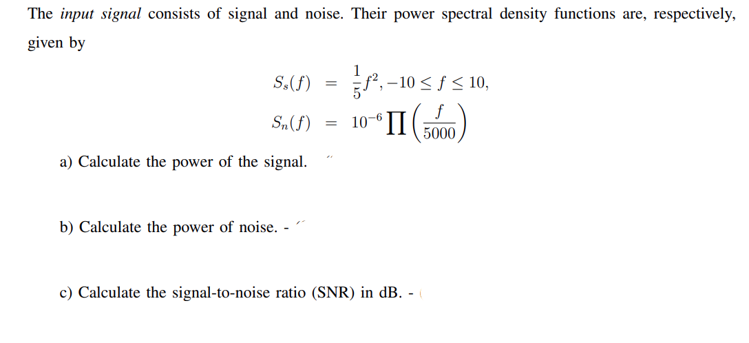 The input signal consists of signal and noise. Their power spectral density functions are, respectively,
given by
1
S,(f)
f, -10 < f < 10,
S„(f)
10-6
'II
5000
a) Calculate the power of the signal.
b) Calculate the power of noise.
c) Calculate the signal-to-noise ratio (SNR) in dB. -
