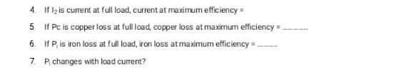 4. If lz is current at full load, current at maximum efficiency =
5 If Pc is copper loss at full load, copper loss at maximum efficiency =.
6. If P, is iron loss at full load, iron loss at maximum efficiency = -
7. P changes with load current?
