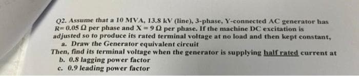 02. Assume that a 10 MVA, 13.8 kV (line), 3-phase, Y-connected AC generator has
R= 0.05 Q per phase and X = 90 per phase. If the machine DC excitation is
adjusted so to produce its rated terminal voltage at no load and then kept constant,
a. Draw the Generator equivalent circuit
Then, find its terminal voltage when the generator is supplying half rated current at
b. 0.8 lagging power factor
c. 0.9 leading power factor
