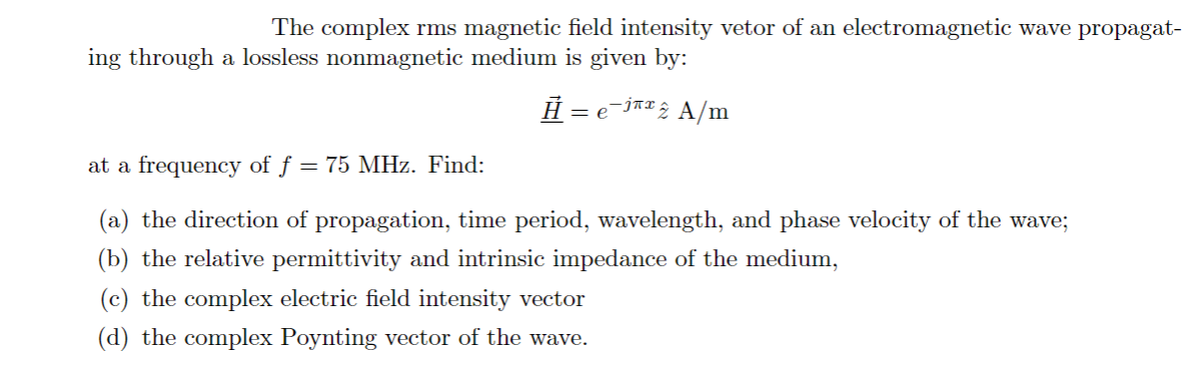 The complex rms magnetic field intensity vetor of an electromagnetic wave propagat-
ing through a lossless nonmagnetic medium is given by:
Ĥ = e-j«¤; A/m
at a frequency of f = 75 MHz. Find:
(a) the direction of propagation, time period, wavelength, and phase velocity of the wave;
(b) the relative permittivity and intrinsic impedance of the medium,
(c) the complex electric field intensity vector
(d) the complex Poynting vector of the wave.
