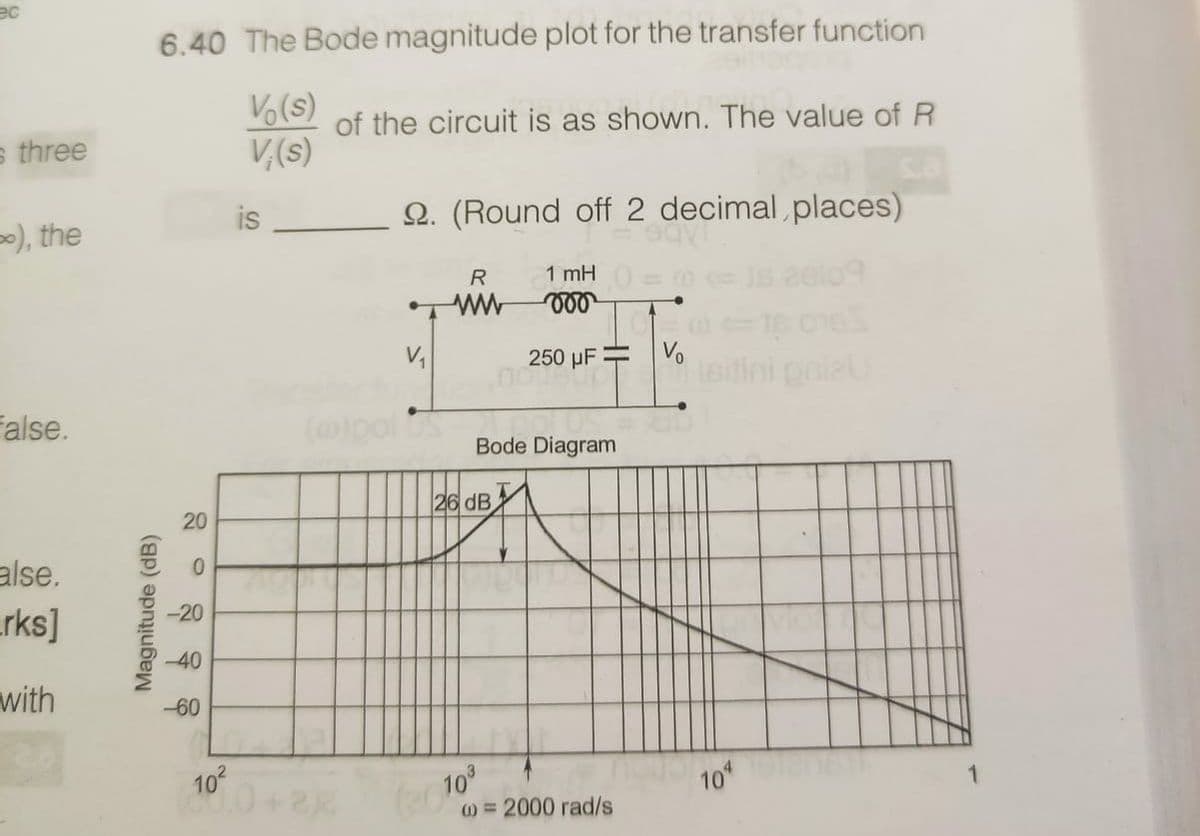 ec
6.40 The Bode magnitude plot for the transfer function
Vo(s)
of the circuit is as shown. The value of R
s three
V,(s)
-), the
is
Q. (Round off 2 decimal places)
1 mH =
eelo9
R
V1
250 µF = V
onle
false.
(olpol os
Bode Diagram
26 dB
20
alse.
arks]
-20
-40
with
-60
102
100+2
10
0 =2000 rad/s
1
Magnitude (dB)
