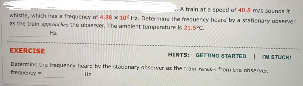 .A train at a speed of 40.8 m/s sounds it
whistle, which has a frequency of 4.88 x 10² Hz. Determine the frequency heard by a stationary observer
as the train approaches the observer. The ambient temperature is 21.5°C.
Hz
EXERCISE
HINTS: GETTING STARTED 1 I'M STUCK!
Determine the frequency heard by the stationary observer as the train recedes from the observer.
frequency =
Hz