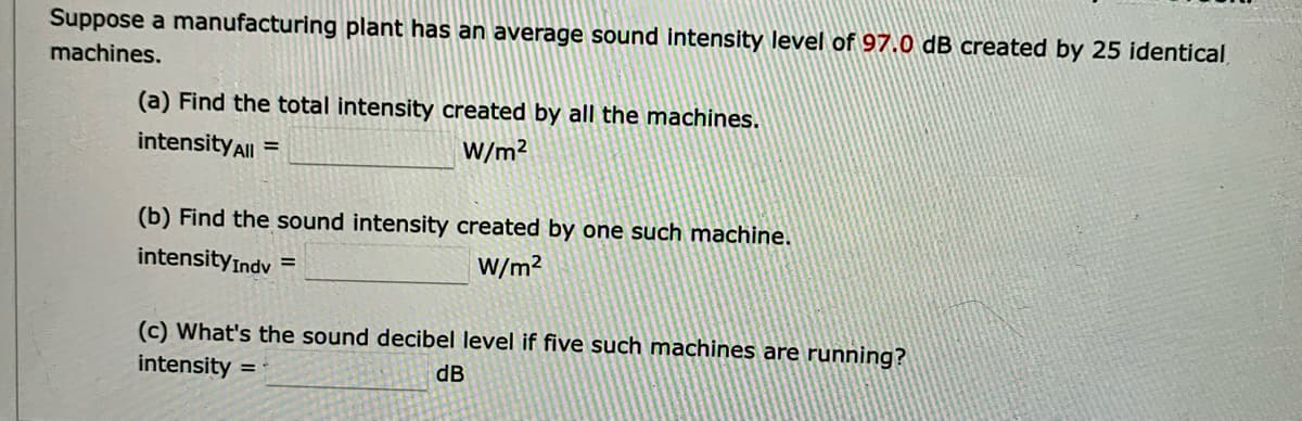 Suppose a manufacturing plant has an average sound intensity level of 97.0 dB created by 25 identical
machines.
(a) Find the total intensity created by all the machines.
intensity All =
W/m²
(b) Find the sound intensity created by one such machine.
intensity Indv=
W/m²
(c) What's the sound decibel level if five such machines are running?
intensity =
dB