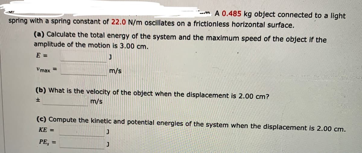 - A 0.485 kg object connected to a light
spring with a spring constant of 22.0 N/m oscillates on a frictionless horizontal surface.
(a) Calculate the total energy of the system and the maximum speed of the object if the
amplitude of the motion is 3.00 cm.
E =
Vmax =
J
m/s
(b) What is the velocity of the object when the displacement is 2.00 cm?
±
m/s
(c) Compute the kinetic and potential energies of the system when the displacement is 2.00 cm.
KE =
J
PE, =
J
