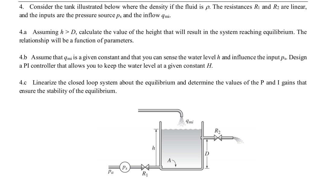 4. Consider the tank illustrated below where the density if the fluid is p. The resistances Ri and R2 are linear,
and the inputs are the pressure source ps and the inflow qmi-
4.a Assuming h> D, calculate the value of the height that will result in the system reaching equilibrium. The
relationship will be a function of parameters.
4.b Assume that qmi is a given constant and that you can sense the water level h and influence the input ps. Design
a PI controller that allows you to keep the water level at a given constant H.
4.c Linearize the closed loop system about the equilibrium and determine the values of the P and I gains that
ensure the stability of the equilibrium.
Imi
R2
Ps
Pa
R1
