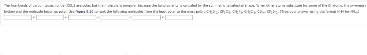 The four bonds of carbon tetrachloride (CCI4) are polar, but the molecule is nonpolar because the bond polarity is canceled by the symmetric tetrahedral shape. When other atoms substitute for some of the Cl atoms, the symmetry
broken and the molecule becomes polar. Use Figure 9.20 to rank the following molecules from the least polar to the most polar: CH,Br2, CF2C12, CH2F2, CH2CI2, CB.4, CF2B12. (Type your answer using the format NH4 for NH4.)
