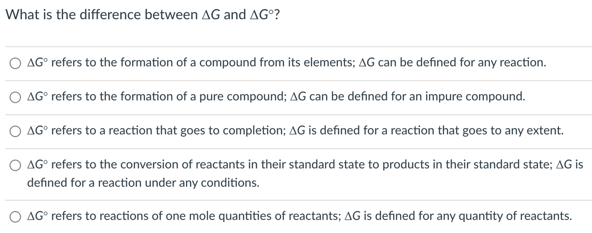 What is the difference between AG and AG°?
AG° refers to the formation of a compound from its elements; AG can be defined for any reaction.
AG° refers to the formation of a pure compound; AG can be defined for an impure compound.
AG° refers to a reaction that goes to completion; AG is defined for a reaction that goes to any extent.
O AG° refers to the conversion of reactants in their standard state to products in their standard state; AG is
defined for a reaction under any conditions.
AG° refers to reactions of one mole quantities of reactants; AG is defined for any quantity of reactants.
