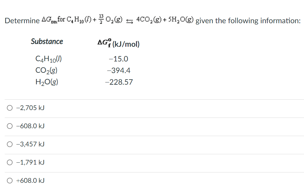 Determine AG for C, H1, () +0,(g) 5 4CO,(g) + SH,0(g) given the following information:
Substance
AG; (kJ/mol)
C4H10(1)
-15.0
CO2(g)
-394.4
H2O(g)
-228.57
O -2,705 kJ
O -608.0 kJ
O -3,457 kJ
O -1,791 kJ
O +608.0 kJ
