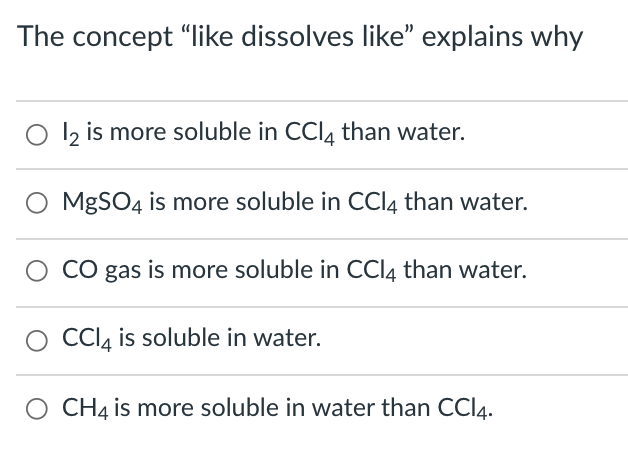 The concept "like dissolves like" explains why
O l2 is more soluble in CCI, than water.
MgSO4 is more soluble in CCI4 than water.
CO gas is more soluble in CCI4 than water.
CCI, is soluble in water.
CH4 is more soluble in water than CCI4.
