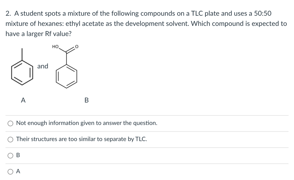 2. A student spots a mixture of the following compounds on a TLC plate and uses a 50:50
mixture of hexanes: ethyl acetate as the development solvent. Which compound is expected to
have a larger Rf value?
но
and
A
В
Not enough information given to answer the question.
Their structures are too similar to separate by TLC.
O A
